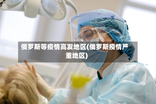 俄罗斯等疫情高发地区(俄罗斯疫情严重地区)