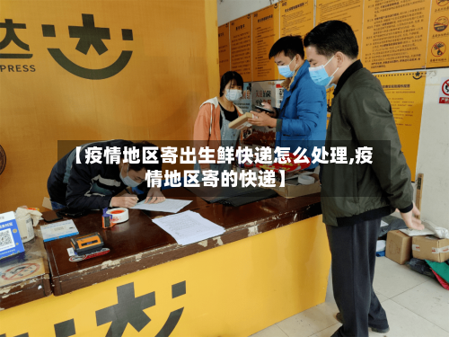 【疫情地区寄出生鲜快递怎么处理,疫情地区寄的快递】