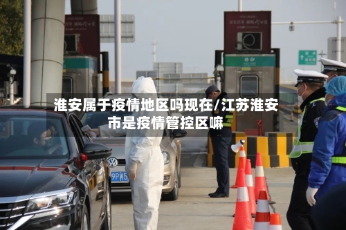淮安属于疫情地区吗现在/江苏淮安市是疫情管控区嘛