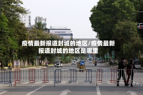 疫情最新报道封城的地区/疫情最新报道封城的地区是哪里-第2张图片