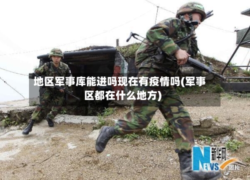 地区军事库能进吗现在有疫情吗(军事区都在什么地方)