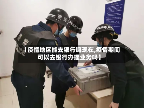 【疫情地区能去银行嘛现在,疫情期间可以去银行办理业务吗】-第2张图片