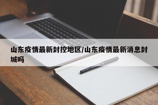 山东疫情最新封控地区/山东疫情最新消息封城吗