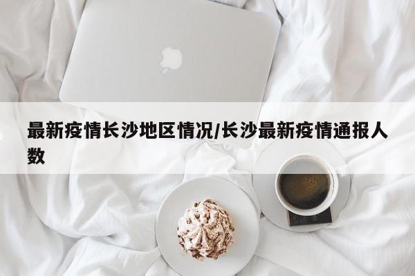 最新疫情长沙地区情况/长沙最新疫情通报人数