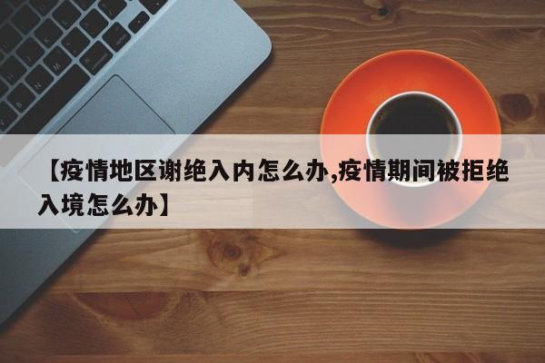 【疫情地区谢绝入内怎么办,疫情期间被拒绝入境怎么办】