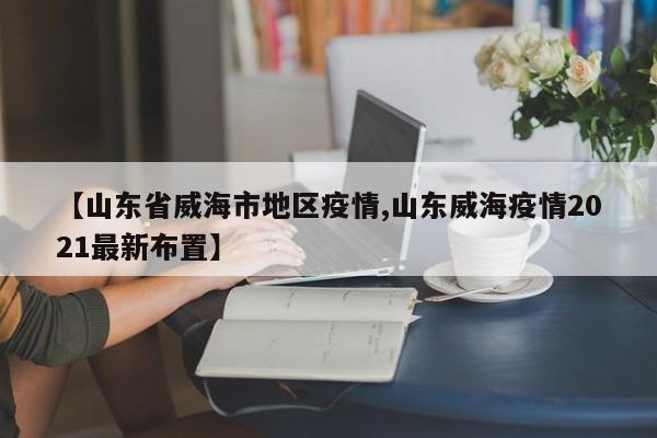【山东省威海市地区疫情,山东威海疫情2021最新布置】